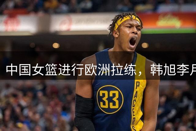 中国女篮进行欧洲拉练，韩旭李月汝或于世界杯前汇合
