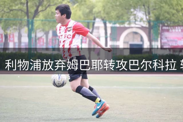 利物浦放弃姆巴耶转攻巴尔科拉 转会策略现调整