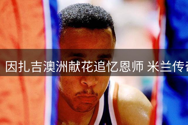 因扎吉澳洲献花追忆恩师 米兰传奇巴雷西壁画前感人一幕
