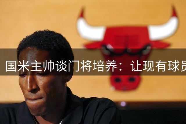国米主帅谈门将培养：让现有球员成长为世界级是我们的责任