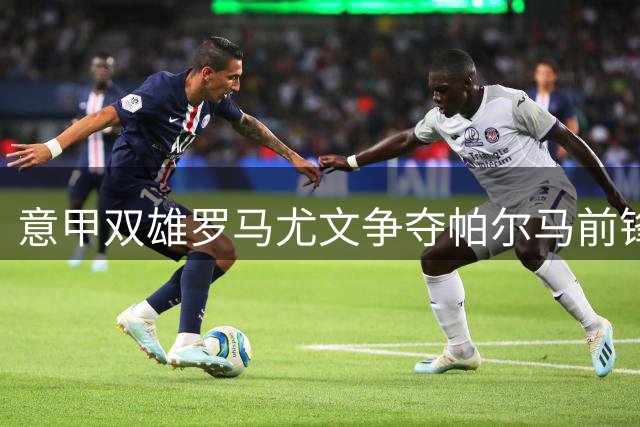 意甲双雄罗马尤文争夺帕尔马前锋，卡莫拉内西执教首战告负