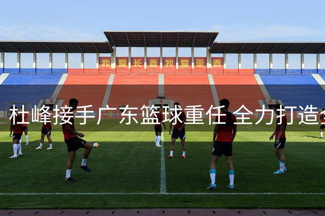 杜峰接手广东篮球重任 全力打造全新粤BA联赛