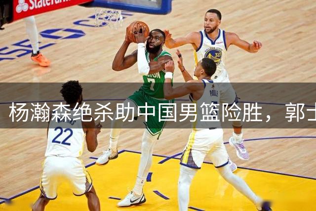 杨瀚森绝杀助中国男篮险胜，郭士强战术奏效