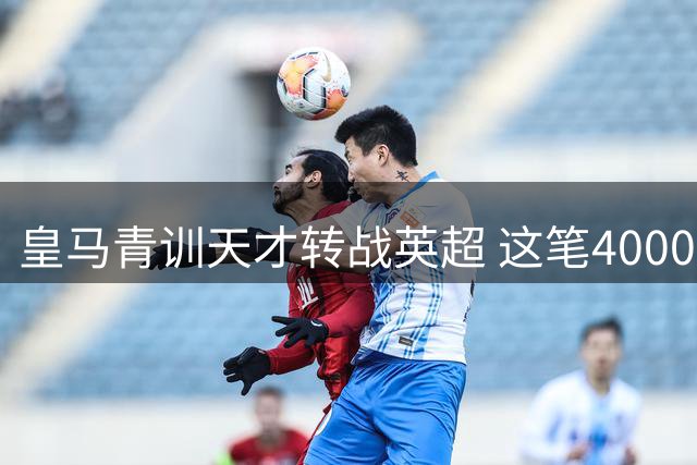 皇马青训天才转战英超 这笔4000万欧交易暗藏何种玄机？