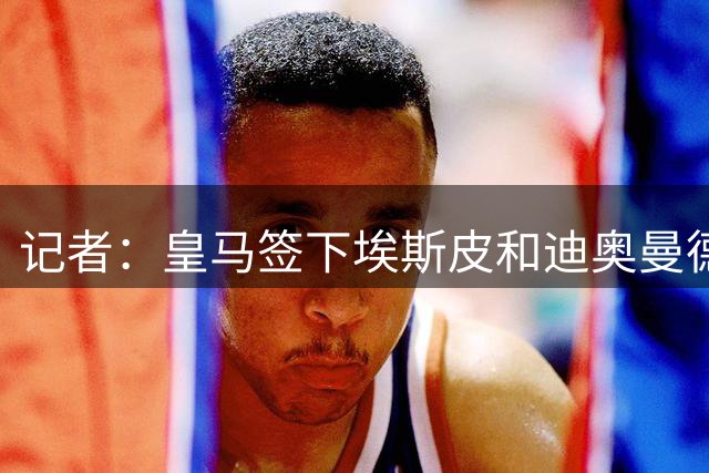 记者：皇马签下埃斯皮和迪奥曼德，经纪公司运作恩德里克外租英超