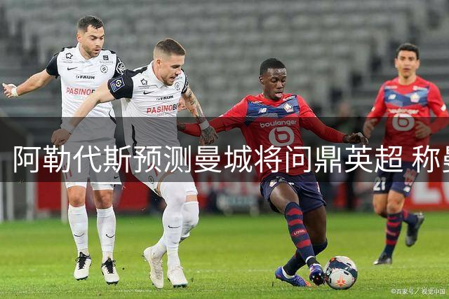 阿勒代斯预测曼城将问鼎英超 称曼联需守住前四席位