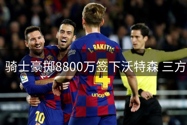 骑士豪掷8800万签下沃特森 三方交易引发连锁反应