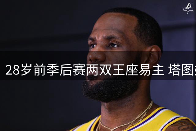 28岁前季后赛两双王座易主 塔图姆力压字母哥登顶现役榜首